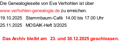 Die Genealogieseite von Eva Verhohlen ist über www.verhohlen-genealogie.de zu erreichen. 19.10.2025   Stammbaum-Café  14.00 bis 17.00 Uhr 25.11.2025   MOSAIK-Heft 3/2025    Das Archiv bleibt am   23. und 30.12.2025 geschlossen.